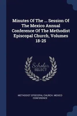 Minutes Of The ... Sesji Dorocznej Konferencji Kościoła Episkopalnego Metodystów w Meksyku, Tomy 18-25 - Minutes Of The ... Session Of The Mexico Annual Conference Of The Methodist Episcopal Church, Volumes 18-25