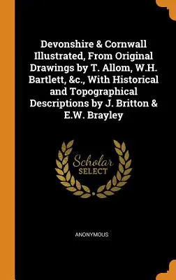 Devonshire & Cornwall Illustrated, From Original Drawings by T. Allom, W.H. Bartlett, &c., With Historical and Topographical Descriptions by J. Britto