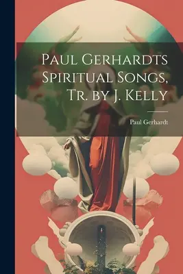 Paul Gerhardt's Spiritual Songs, Tr. by J. Kelly - Paul Gerhardts Spiritual Songs, Tr. by J. Kelly