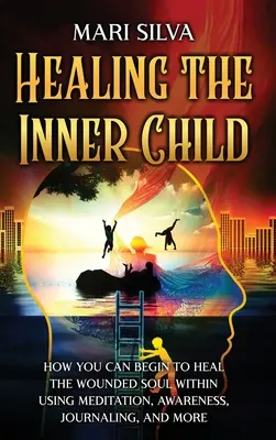 Healing the Inner Child: How You Can Begin to Heal the Wounded Soul Within Using Meditation, Awareness, Journaling, and More. - Healing the Inner Child: How You Can Begin to Heal the Wounded Soul Within Using Meditation, Awareness, Journaling, and More