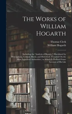 The Works of William Hogarth: (Including the 'analysis of Beauty,') Elucidated by Descriptions, Critical, Moral, and Historical; (Founded On the Mo - The Works of William Hogarth: (Including the 'analysis of Beauty, ') Elucidated by Descriptions, Critical, Moral, and Historical; (Founded On the Mo