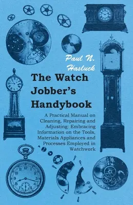 The Watch Jobber's Handybook - Praktyczny podręcznik czyszczenia, naprawy i regulacji zegarków: Obejmujący informacje o narzędziach, materiałach i urządzeniach P - The Watch Jobber's Handybook - A Practical Manual on Cleaning, Repairing and Adjusting: Embracing Information on the Tools, Materials Appliances and P