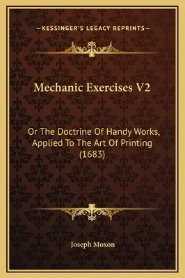 Mechanic Exercises V2: Or The Doctrine of Handy Works, Applied to the Art of Printing (1683) - Mechanic Exercises V2: Or The Doctrine Of Handy Works, Applied To The Art Of Printing (1683)