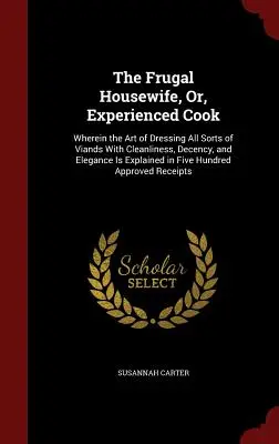 The Frugal Housewife, Or, Experienced Cook: Wherein the Art of Dressing All Sorts of Viands With Cleanliness, Decency, and Elegance Is Explained in Fi