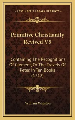 Primitive Christianity Revived V5: Containing The Recognitions of Clement, Or The Travels of Peter, in Ten Books (1712) - Primitive Christianity Revived V5: Containing The Recognitions Of Clement, Or The Travels Of Peter, In Ten Books (1712)