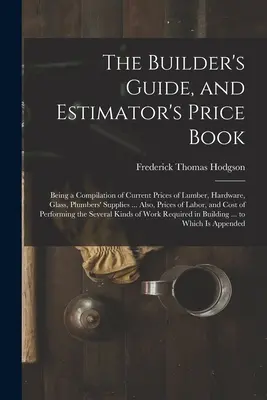 The Builder's Guide, and Estimator's Price Book: Będąc kompilacją aktualnych cen tarcicy, sprzętu, szkła, materiałów hydraulicznych ... Również ceny - The Builder's Guide, and Estimator's Price Book: Being a Compilation of Current Prices of Lumber, Hardware, Glass, Plumbers' Supplies ... Also, Prices