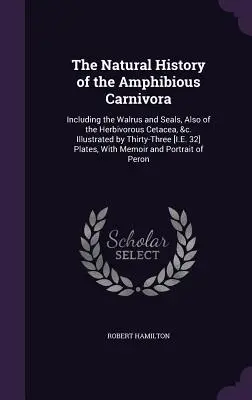 The Natural History of the Amphibious Carnivora: Including the Walrus and Seals, Also of the Herbivorous Cetacea, &c. Illustrated by Thirty-Three [I.E