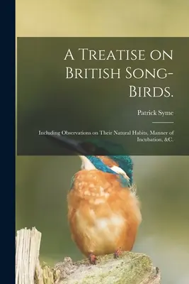 Traktat o brytyjskich ptakach śpiewających..: Including Observations on Their Natural Habits, Manner of Incubation, &c. - A Treatise on British Song-birds.: Including Observations on Their Natural Habits, Manner of Incubation, &c.