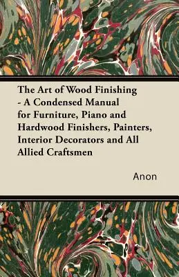 The Art of Wood Finishing - A Condensed Manual for Furniture, Piano and Hardwood Finishers, Painters, Interior Decorators and Allied Craftsmen (Sztuka wykańczania drewna - skrócony podręcznik dla lakierników, malarzy, dekoratorów wnętrz i innych rzemieślników) - The Art of Wood Finishing - A Condensed Manual for Furniture, Piano and Hardwood Finishers, Painters, Interior Decorators and All Allied Craftsmen