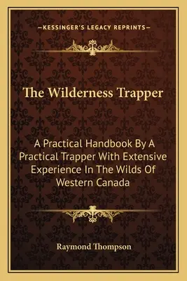 The Wilderness Trapper: Praktyczny podręcznik autorstwa praktycznego trapera z dużym doświadczeniem w dzikiej zachodniej Kanadzie - The Wilderness Trapper: A Practical Handbook By A Practical Trapper With Extensive Experience In The Wilds Of Western Canada