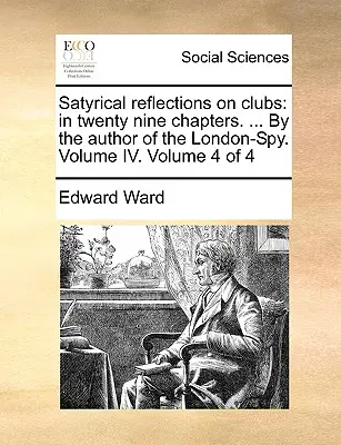 Satyryczne refleksje na temat klubów: w dwudziestu dziewięciu rozdziałach. ... przez autora London-Spy. Tom IV. Tom 4 z 4 - Satyrical Reflections on Clubs: In Twenty Nine Chapters. ... by the Author of the London-Spy. Volume IV. Volume 4 of 4