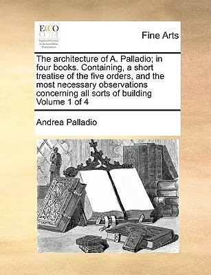 Architektura A. Palladio; w czterech książkach. Zawierająca krótki traktat o pięciu zakonach i najbardziej niezbędne uwagi dotyczące wszystkich tych dzieł. - The Architecture of A. Palladio; In Four Books. Containing, a Short Treatise of the Five Orders, and the Most Necessary Observations Concerning All So