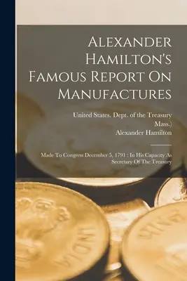 Słynny raport Alexandra Hamiltona na temat produkcji: Sporządzony dla Kongresu 5 grudnia 1791 roku: Jako sekretarz skarbu - Alexander Hamilton's Famous Report On Manufactures: Made To Congress December 5, 1791: In His Capacity As Secretary Of The Treasury