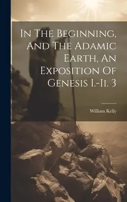 In the Beginning, And the Adamic Earth, An Exposition of Genesis I.-ii. 3 - In The Beginning, And The Adamic Earth, An Exposition Of Genesis I.-ii. 3