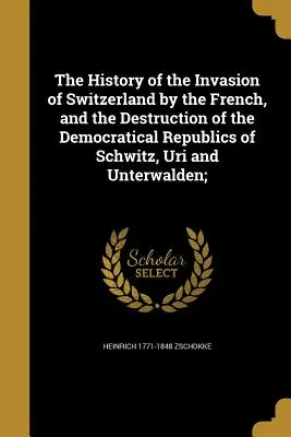 Historia inwazji Francuzów na Szwajcarię i zniszczenia demokratycznych republik Schwitz, Uri i Unterwalden; - The History of the Invasion of Switzerland by the French, and the Destruction of the Democratical Republics of Schwitz, Uri and Unterwalden;