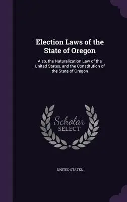 Prawo wyborcze stanu Oregon: Również prawo naturalizacji Stanów Zjednoczonych i konstytucja stanu Oregon - Election Laws of the State of Oregon: Also, the Naturalization Law of the United States, and the Constitution of the State of Oregon