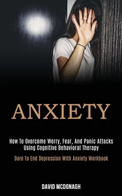 Anxiety: How to Overcome Worry, Fear, and Panic Attacks Using Cognitive Behavioral Therapy (Odważ się skończyć z depresją i lękiem) - Anxiety: How to Overcome Worry, Fear, and Panic Attacks Using Cognitive Behavioral Therapy (Dare to End Depression With Anxiety