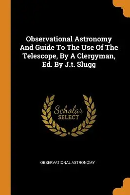 Astronomia obserwacyjna i przewodnik użytkowania teleskopu, przez duchownego, wyd. J.T. Slugg - Observational Astronomy and Guide to the Use of the Telescope, by a Clergyman, Ed. by J.T. Slugg