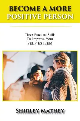 Stań się bardziej pozytywną osobą: Trzy praktyczne umiejętności poprawiające samoocenę - Become a More Positive Person: Three Practical Skills to Improve Your Self Esteem