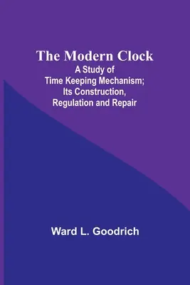 Nowoczesny zegar; studium mechanizmu utrzymywania czasu; jego budowa, regulacja i naprawa - The Modern Clock; A Study of Time Keeping Mechanism; Its Construction, Regulation and Repair