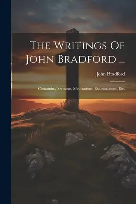 Pisma Johna Bradforda ...: Zawierające kazania, medytacje, egzaminy itp. - The Writings Of John Bradford ...: Containing Sermons, Meditations, Examinations, Etc.