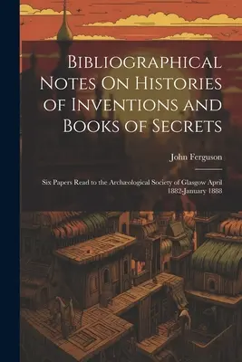 Bibliographical Notes On Histories of Inventions and Books of Secrets: Sześć referatów wygłoszonych przed Towarzystwem Archologicznym w Glasgow w okresie od kwietnia 1882 r. do stycznia 1888 r. - Bibliographical Notes On Histories of Inventions and Books of Secrets: Six Papers Read to the Archological Society of Glasgow April 1882-January 1888