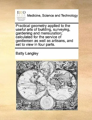 Practical Geometry Applied to the Useful Arts of Building, Surveying, Gardening and Mensuration; Calculated for the Service of Gentlemen as Well as Ar