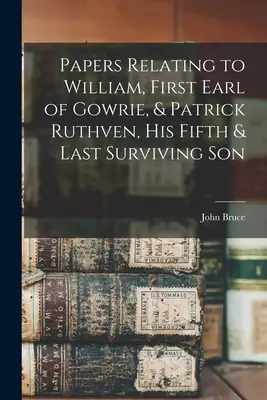 Dokumenty dotyczące Williama, pierwszego hrabiego Gowrie i Patricka Ruthvena, jego piątego i ostatniego żyjącego syna - Papers Relating to William, First Earl of Gowrie, & Patrick Ruthven, His Fifth & Last Surviving Son