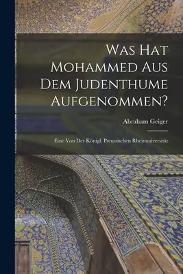 What hat Mohammed aus dem Judenthume Aufgenommen? Eine von der Knigl. Preussischen Rheinuniversitt - Was hat Mohammed aus dem Judenthume Aufgenommen?: Eine von der Knigl. Preussischen Rheinuniversitt