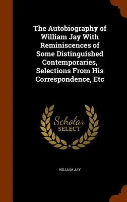 The Autobiography of William Jay With Reminiscences of Some Distinguished Contemporaries, Selections From His Correspondence, Etc