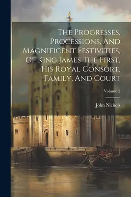 Postępy, procesje i wspaniałe uroczystości króla Jakuba Pierwszego, jego królewskiej małżonki, rodziny i dworu; Tom 2 - The Progresses, Processions, And Magnificent Festivities, Of King James The First, His Royal Consort, Family, And Court; Volume 2