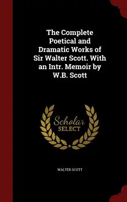 The Complete Poetical and Dramatic Works of Sir Walter Scott. With an Intr. Memoir by W.B. Scott