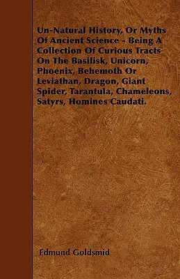 Un-Natural History; Or, Myths of Ancient Science - Being a Collection of Curious Tracts on the Basilisk, Unicorn, Phoenix, Behemoth or Leviathan, Drag