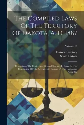 The Compiled Laws Of The Territory Of Dakota, A. D. 1887: Comprising the Codes and General Statutes In Force At the Conclusion of the Seventeenth Sess - The Compiled Laws Of The Territory Of Dakota, A. D. 1887: Comprising The Codes And General Statutes In Force At The Conclusion Of The Seventeenth Sess