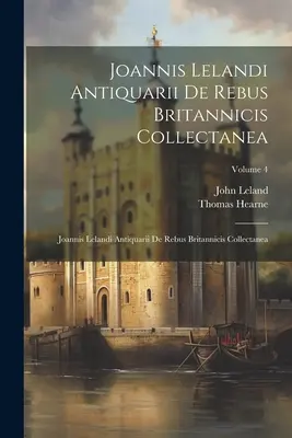 Joannis Lelandi Antiquarii De Rebus Britannicis Collectanea: Joannis Lelandi Antiquarii De Rebus Britannicis Collectanea; Tom 4 - Joannis Lelandi Antiquarii De Rebus Britannicis Collectanea: Joannis Lelandi Antiquarii De Rebus Britannicis Collectanea; Volume 4