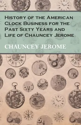 Historia amerykańskiego biznesu zegarowego w ciągu ostatnich sześćdziesięciu lat i życie Chaunceya Jerome'a - History of the American Clock Business for the Past Sixty Years and Life of Chauncey Jerome