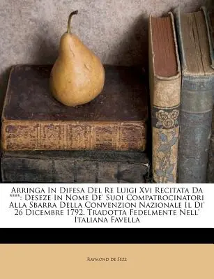 Arringa in Difesa del Re Luigi XVI Recitata Da ****: Deseze in Nome de' Suoi Compatrocinatori Alla Sbarra Della Convenzion Nazionale Il Di' 26 Dicembr