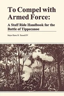 Zmusić do użycia siły zbrojnej: Podręcznik jazdy sztabowej w bitwie pod Tippencanoe - To Compel with Armed Force: A Staff Ride Handbook for the Battle of Tippencanoe
