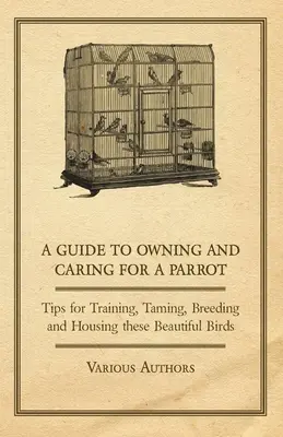 A Guide to Owning and Caring for a Parrot - Wskazówki dotyczące szkolenia, oswajania, hodowli i trzymania tych pięknych ptaków - A Guide to Owning and Caring for a Parrot - Tips for Training, Taming, Breeding and Housing these Beautiful Birds