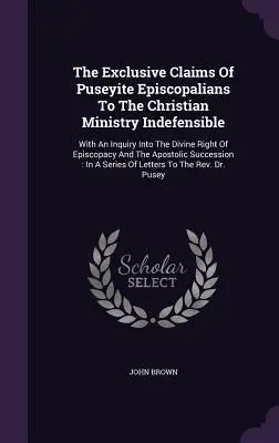 The Exclusive Claims of Puseyite Episcopalians to the Christian Ministry Indefensible: Z dochodzeniem w sprawie boskiego prawa episkopatu i apo - The Exclusive Claims Of Puseyite Episcopalians To The Christian Ministry Indefensible: With An Inquiry Into The Divine Right Of Episcopacy And The Apo