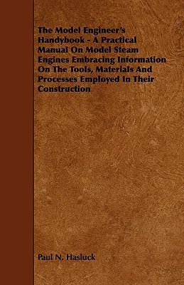 The Model Engineer's Handybook - A Practical Manual on Model Steam Engines Embracing Information on the Tools, Materials and Processes Employed in the - The Model Engineer's Handybook - A Practical Manual on Model Steam Engines Embracing Information on the Tools, Materials and Processes Employed in The