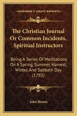 The Christian Journal Or Common Incidents, Spiritual Instructors: Będąc serią medytacji na temat wiosny, lata, żniw, zimy i dnia szabatu - The Christian Journal Or Common Incidents, Spiritual Instructors: Being A Series Of Meditations On A Spring, Summer, Harvest, Winter, And Sabbath Day