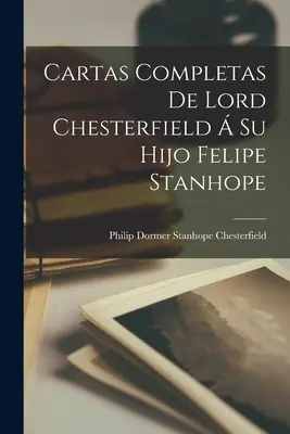 Kompletne listy lorda Chesterfielda do jego syna Felipe Stanhope'a - Cartas Completas De Lord Chesterfield  Su Hijo Felipe Stanhope