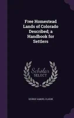 Opisane wolne ziemie Colorado; podręcznik dla osadników - Free Homestead Lands of Colorado Described; a Handbook for Settlers