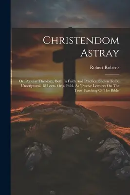 Christendom Astray: Or, Popular Theology, Both In Faith And Practice, Shewn To Be Unscriptural. 18 Lects. Orig. Publ. Jako 