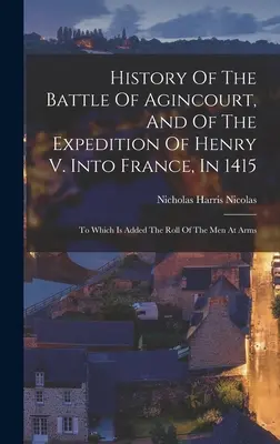 Historia bitwy pod Agincourt i wyprawy Henryka V do Francji w 1415 roku: Do której dołączona jest lista uzbrojonych żołnierzy - History Of The Battle Of Agincourt, And Of The Expedition Of Henry V. Into France, In 1415: To Which Is Added The Roll Of The Men At Arms