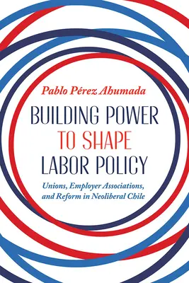 Budowanie siły w celu kształtowania polityki pracy: Związki zawodowe, stowarzyszenia pracodawców i reformy w neoliberalnym Chile - Building Power to Shape Labor Policy: Unions, Employer Associations, and Reform in Neoliberal Chile