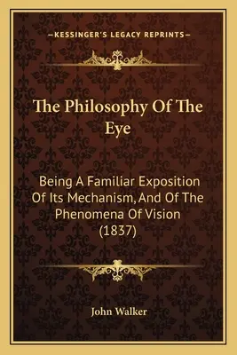 The Philosophy of the Eye: Being A Familiar Exposition of Its Mechanism, And of the Phenomena of Vision (1837) - The Philosophy Of The Eye: Being A Familiar Exposition Of Its Mechanism, And Of The Phenomena Of Vision (1837)