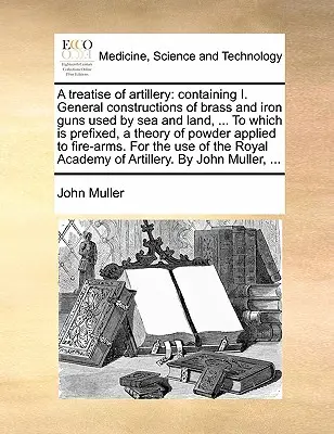 Traktat o artylerii: Containing I. General Constructions of Brass and Iron Guns Used by Sea and Land, ... to Which Is Prefixed, a Theory of - A Treatise of Artillery: Containing I. General Constructions of Brass and Iron Guns Used by Sea and Land, ... to Which Is Prefixed, a Theory of