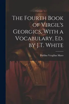 The Fourth Book of Virgil's Georgics, With a Vocabulary, Ed. by J.T. White (Czwarta księga Georgik Wergiliusza, ze słownictwem) - The Fourth Book of Virgil's Georgics, With a Vocabulary, Ed. by J.T. White